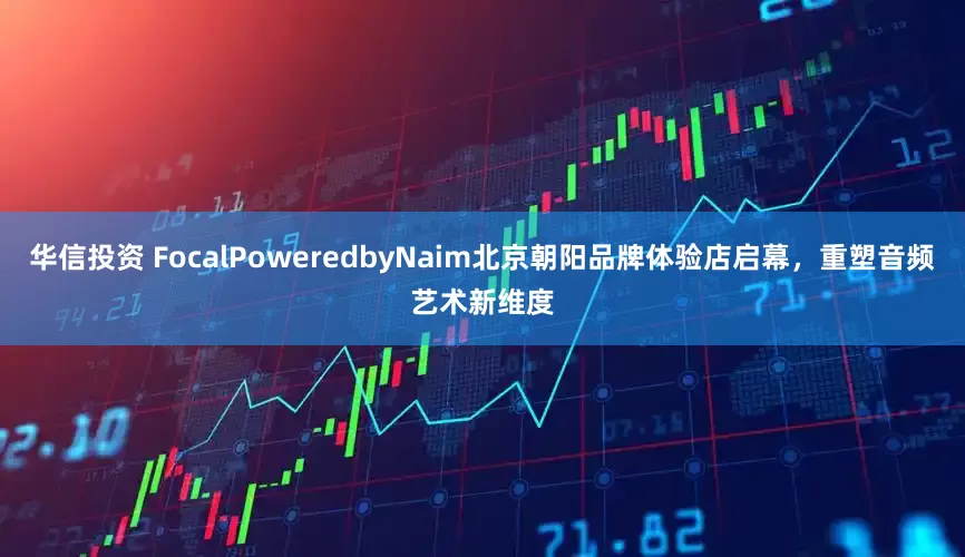 华信投资 FocalPoweredbyNaim北京朝阳品牌体验店启幕，重塑音频艺术新维度