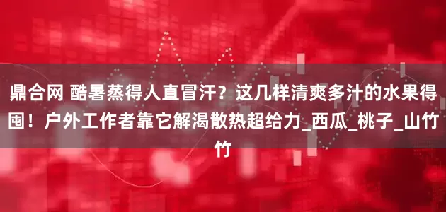 鼎合网 酷暑蒸得人直冒汗？这几样清爽多汁的水果得囤！户外工作者靠它解渴散热超给力_西瓜_桃子_山竹
