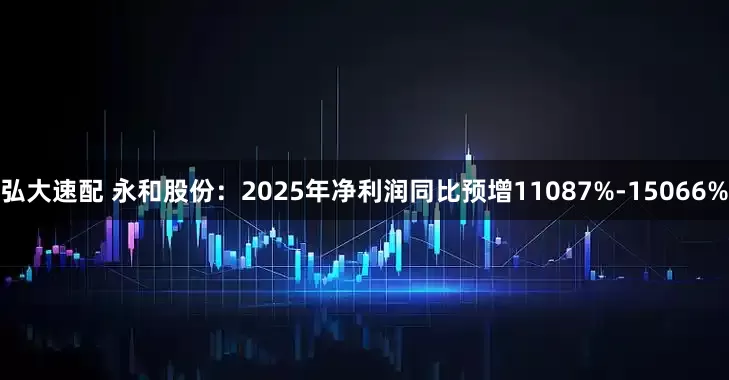 弘大速配 永和股份：2025年净利润同比预增11087%-15066%