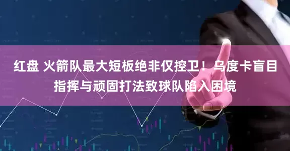 红盘 火箭队最大短板绝非仅控卫！乌度卡盲目指挥与顽固打法致球队陷入困境