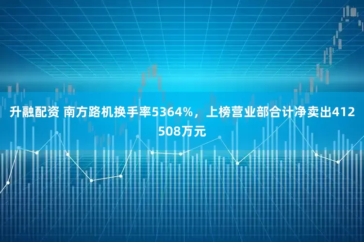 升融配资 南方路机换手率5364%，上榜营业部合计净卖出412508万元