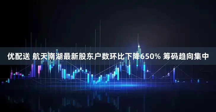 优配送 航天南湖最新股东户数环比下降650% 筹码趋向集中