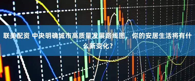 联美配资 中央明确城市高质量发展路线图，你的安居生活将有什么新变化？