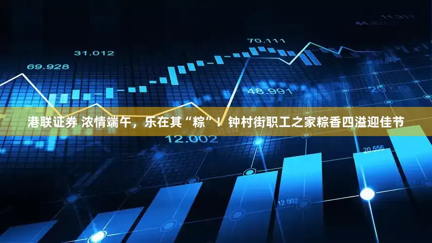 港联证券 浓情端午，乐在其“粽”！钟村街职工之家粽香四溢迎佳节