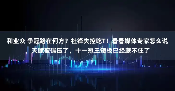 和业众 争冠路在何方？杜锋失控吃T！看看媒体专家怎么说，天赋被碾压了，十一冠王短板已经藏不住了
