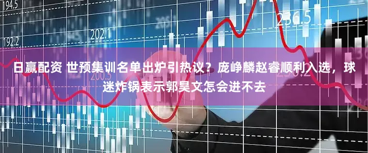 日赢配资 世预集训名单出炉引热议？庞峥麟赵睿顺利入选，球迷炸锅表示郭昊文怎会进不去